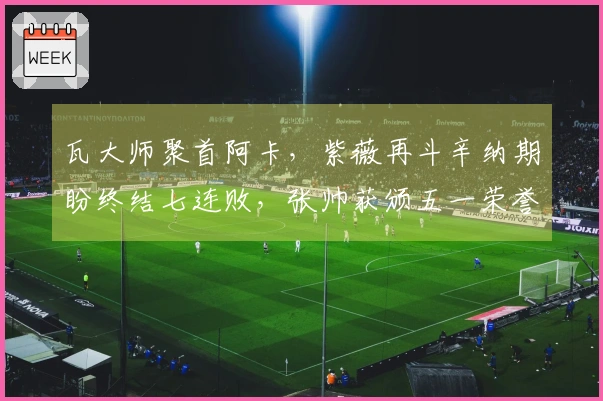 瓦大师聚首阿卡，紫薇再斗辛纳期盼终结七连败，张帅获颁五一荣誉