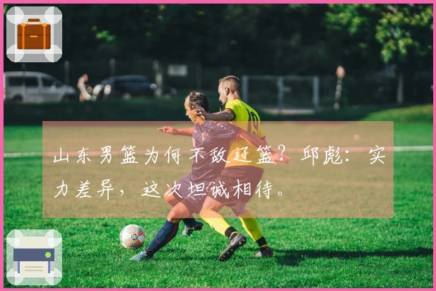 山东男篮为何不敌辽篮？邱彪：实力差异，这次坦诚相待。
