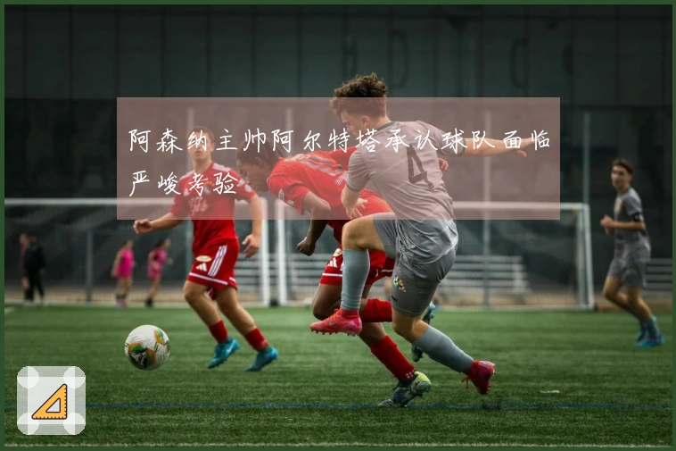 阿森纳主帅阿尔特塔承认球队面临严峻考验