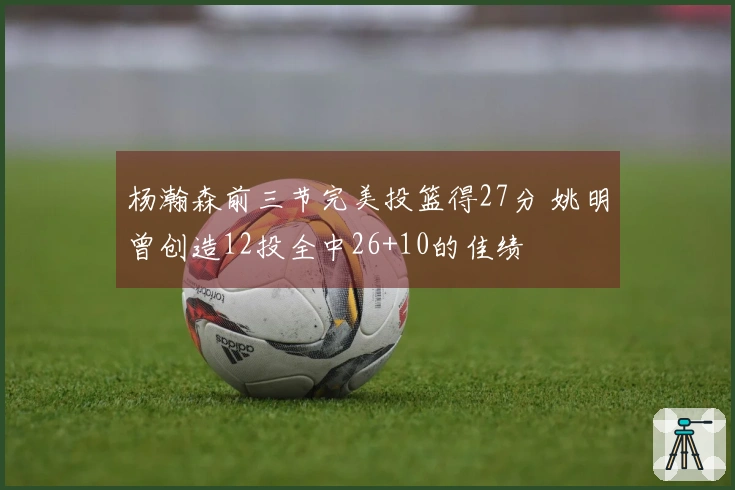 杨瀚森前三节完美投篮得27分 姚明曾创造12投全中26+10的佳绩