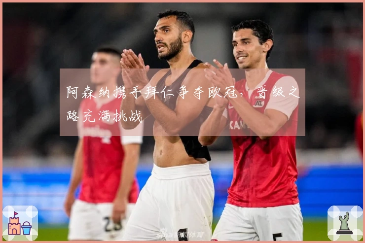 阿森纳携手拜仁争夺欧冠，晋级之路充满挑战