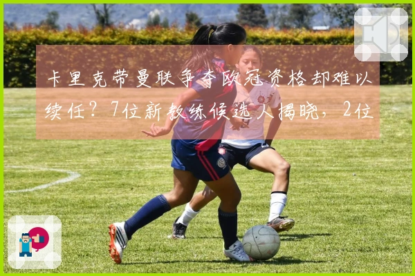 卡里克带曼联争夺欧冠资格却难以续任？7位新教练候选人揭晓，2位实力强劲3位令人担忧