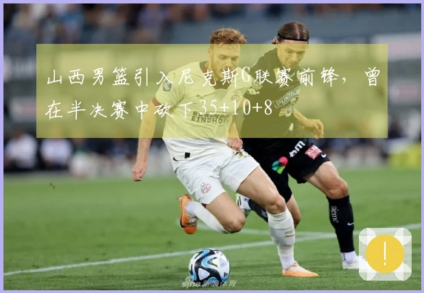 山西男篮引入尼克斯G联赛前锋，曾在半决赛中砍下35+10+8