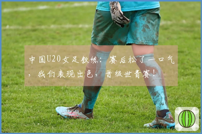 中国U20女足教练：赛后松了一口气，我们表现出色，晋级世青赛！