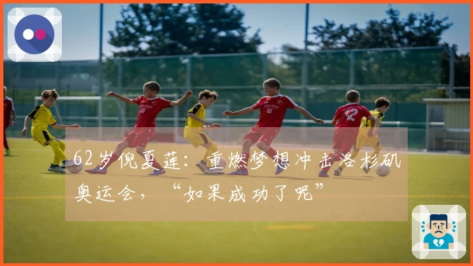 62岁倪夏莲：重燃梦想冲击洛杉矶奥运会，“如果成功了呢”