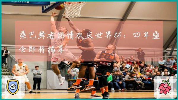 桑巴舞者热情欢庆世界杯，四年盛会即将揭幕