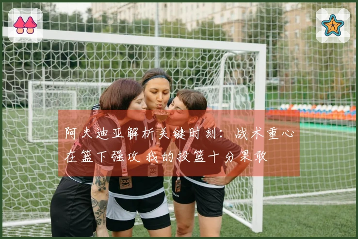 阿夫迪亚解析关键时刻：战术重心在篮下强攻 我的投篮十分果敢