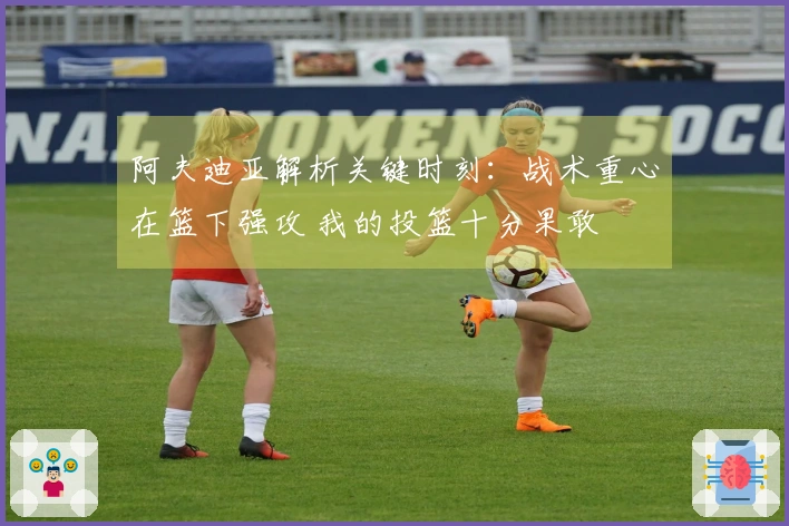 阿夫迪亚解析关键时刻：战术重心在篮下强攻 我的投篮十分果敢