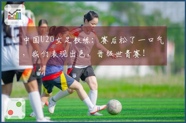 中国U20女足教练：赛后松了一口气，我们表现出色，晋级世青赛！