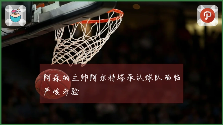 阿森纳主帅阿尔特塔承认球队面临严峻考验