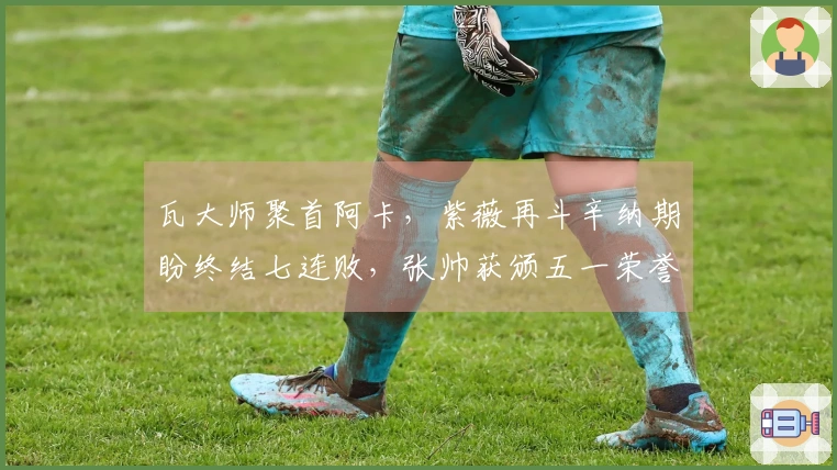 瓦大师聚首阿卡，紫薇再斗辛纳期盼终结七连败，张帅获颁五一荣誉